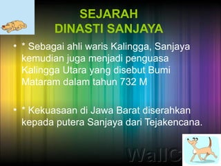 SEJARAH
         DINASTI SANJAYA
• * Sebagai ahli waris Kalingga, Sanjaya
  kemudian juga menjadi penguasa
  Kalingga Utara yang disebut Bumi
  Mataram dalam tahun 732 M

• * Kekuasaan di Jawa Barat diserahkan
  kepada putera Sanjaya dari Tejakencana.
 