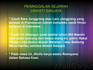 PENINGGALAN SEJARAH
               DINASTI SANJAYA

• * Candi Rara Jonggrang atau Lara Jonggrang yang
  terletak di Prambanan adalah kompleks candi Hindu
  terbesar di Indonesia.

• * Candi ini dibangun pada sekitar tahun 850 Masehi
  oleh salah seorang dari kedua orang ini, yakni: Rakai
  Pikatan, raja kedua dinasti Mataram I atau Balitung
  Maha Sambu, semasa dinasti Sanjaya.

• * Pada masa ini, ditulis karya sastra Ramayana
  dalam Bahasa Kawi.
 