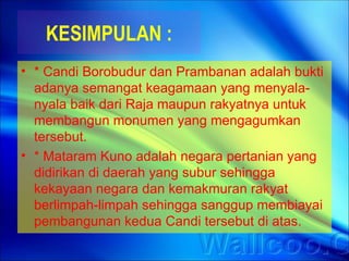 KESIMPULAN :
• * Candi Borobudur dan Prambanan adalah bukti
  adanya semangat keagamaan yang menyala-
  nyala baik dari Raja maupun rakyatnya untuk
  membangun monumen yang mengagumkan
  tersebut.
• * Mataram Kuno adalah negara pertanian yang
  didirikan di daerah yang subur sehingga
  kekayaan negara dan kemakmuran rakyat
  berlimpah-limpah sehingga sanggup membiayai
  pembangunan kedua Candi tersebut di atas.
 