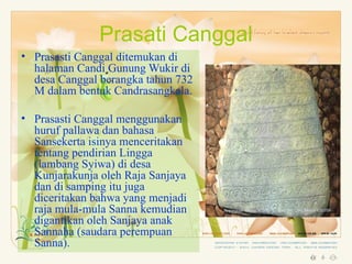 Prasati Canggal
• Prasasti Canggal ditemukan di
  halaman Candi Gunung Wukir di
  desa Canggal berangka tahun 732
  M dalam bentuk Candrasangkala.

• Prasasti Canggal menggunakan
  huruf pallawa dan bahasa
  Sansekerta isinya menceritakan
  tentang pendirian Lingga
  (lambang Syiwa) di desa
  Kunjarakunja oleh Raja Sanjaya
  dan di samping itu juga
  diceritakan bahwa yang menjadi
  raja mula-mula Sanna kemudian
  digantikan oleh Sanjaya anak
  Sannaha (saudara perempuan
  Sanna).
 