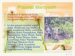 Prasasti Mantyasih
• ditemukan di Mantyasih Kedu,
  Jateng berangka tahun 907 M yang
  menggunakan bahasa Jawa Kuno.

• Isi dari prasasti tersebut adalah
  daftar silsilah raja-raja Mataram
  yang mendahului Bality yaitu Raja
  Sanjaya, Rakai Panangkaran, Rakai
  Panunggalan, Rakai Warak, Rakai
  Garung, Rakai Pikatan, Rakai
  Kayuwangi, Rakai Watuhumalang,
  dan Rakai Watukura Dyah
  Balitung. Untuk itu prasasti
  Mantyasih/Kedu ini juga disebut
  dengan prasasti Belitung.
 