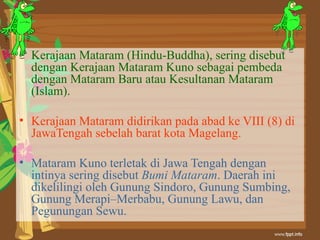 • Kerajaan Mataram (Hindu-Buddha), sering disebut
  dengan Kerajaan Mataram Kuno sebagai pembeda
  dengan Mataram Baru atau Kesultanan Mataram
  (Islam).

• Kerajaan Mataram didirikan pada abad ke VIII (8) di
  JawaTengah sebelah barat kota Magelang.

• Mataram Kuno terletak di Jawa Tengah dengan
  intinya sering disebut Bumi Mataram. Daerah ini
  dikelilingi oleh Gunung Sindoro, Gunung Sumbing,
  Gunung Merapi–Merbabu, Gunung Lawu, dan
  Pegunungan Sewu.
 