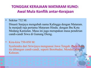 TONGGAK KERAJAAN MATARAM KUNO:
      Awal Mula Konflik antar-Kerajaan

• Sekitar 732 M:
  Dinasti Sanjaya mengubah nama Kalingga dengan Mataram.
  Ia menjadi raja pertama Mataram Hindu. dengan Ibu Kota
  Medang Kamulan. Masa ini juga merupakan masa pendirian
  candi-candi Siwa di Gunung Dieng.

• Kira-kira 750-850 M:
  Syailendra dari Sriwijaya menguasai Jawa Tengah. Pada masa
  itu dibangun candi-candi, seperti Borobudur, Mendut, dan
  Kalasan.
 
