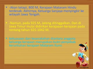 • -Akan tetapi, 800 M, Kerajaan Mataram Hindu
  terdesak. Akhirnya, Keluarga Sanjaya menyingkir ke
  wilayah Jawa Tengah.

• -Namun, pada 925 M, Jateng ditinggalkan. Dan di
  Jawa Timur mulai didirikan kerajaaan-kerajaan pada
  rentang tahun 925-1042 M.

• kekuasaan dan keserakahan diantara anggota
  keluarga kerajaan merupakan bukti penyebab
  keruntuhan kerajaan Mataram Kuno
 
