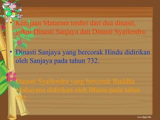 • Kerajaan Mataram terdiri dari dua dinasti,
  yakni Dinasti Sanjaya dan Dinasti Syailendra.

• Dinasti Sanjaya yang bercorak Hindu didirikan
  oleh Sanjaya pada tahun 732.

• Dinasti Syailendra yang bercorak Buddha
  Mahayana didirikan oleh Bhanu pada tahun
  752.
 