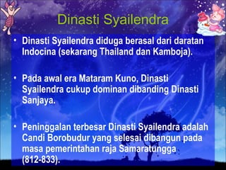 Dinasti Syailendra
• Dinasti Syailendra diduga berasal dari daratan
  Indocina (sekarang Thailand dan Kamboja).

• Pada awal era Mataram Kuno, Dinasti
  Syailendra cukup dominan dibanding Dinasti
  Sanjaya.

• Peninggalan terbesar Dinasti Syailendra adalah
  Candi Borobudur yang selesai dibangun pada
  masa pemerintahan raja Samaratungga
  (812-833).
 