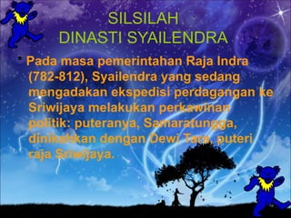 SILSILAH
     DINASTI SYAILENDRA
* Pada masa pemerintahan Raja Indra
  (782-812), Syailendra yang sedang
  mengadakan ekspedisi perdagangan ke
  Sriwijaya melakukan perkawinan
  politik: puteranya, Samaratungga,
  dinikahkan dengan Dewi Tara, puteri
  raja Sriwijaya.
 
