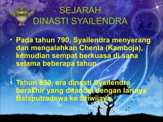 SEJARAH
      DINASTI SYAILENDRA
• Pada tahun 790, Syailendra menyerang
  dan mengalahkan Chenla (Kamboja),
  kemudian sempat berkuasa di sana
  selama beberapa tahun.

• Tahun 850, era dinasti Syailendra
  berakhir yang ditandai dengan larinya
  Balaputradewa ke Sriwijaya.
 