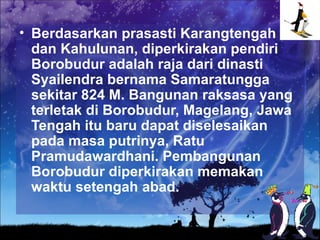 • Berdasarkan prasasti Karangtengah
  dan Kahulunan, diperkirakan pendiri
  Borobudur adalah raja dari dinasti
  Syailendra bernama Samaratungga
  sekitar 824 M. Bangunan raksasa yang
  terletak di Borobudur, Magelang, Jawa
  Tengah itu baru dapat diselesaikan
  pada masa putrinya, Ratu
  Pramudawardhani. Pembangunan
  Borobudur diperkirakan memakan
  waktu setengah abad.
 