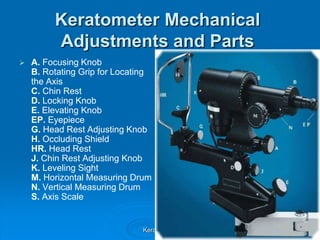 Keratometer Mechanical
Adjustments and Parts


A. Focusing Knob
B. Rotating Grip for Locating
the Axis
C. Chin Rest
D. Lo...