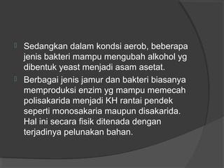  Sedangkan dalam kondsi aerob, beberapa
jenis bakteri mampu mengubah alkohol yg
dibentuk yeast menjadi asam asetat.
 Berbagai jenis jamur dan bakteri biasanya
memproduksi enzim yg mampu memecah
polisakarida menjadi KH rantai pendek
seperti monosakaria maupun disakarida.
Hal ini secara fisik ditenada dengan
terjadinya pelunakan bahan.
 