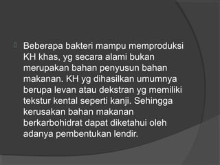  Beberapa bakteri mampu memproduksi
KH khas, yg secara alami bukan
merupakan bahan penyusun bahan
makanan. KH yg dihasilkan umumnya
berupa levan atau dekstran yg memiliki
tekstur kental seperti kanji. Sehingga
kerusakan bahan makanan
berkarbohidrat dapat diketahui oleh
adanya pembentukan lendir.
 