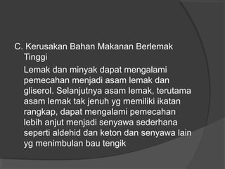 C. Kerusakan Bahan Makanan Berlemak
Tinggi
Lemak dan minyak dapat mengalami
pemecahan menjadi asam lemak dan
gliserol. Selanjutnya asam lemak, terutama
asam lemak tak jenuh yg memiliki ikatan
rangkap, dapat mengalami pemecahan
lebih anjut menjadi senyawa sederhana
seperti aldehid dan keton dan senyawa lain
yg menimbulan bau tengik
 