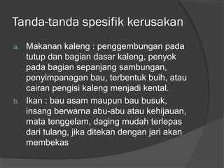 Tanda-tanda spesifik kerusakan
a. Makanan kaleng : penggembungan pada
tutup dan bagian dasar kaleng, penyok
pada bagian sepanjang sambungan,
penyimpanagan bau, terbentuk buih, atau
cairan pengisi kaleng menjadi kental.
b. Ikan : bau asam maupun bau busuk,
insang berwarna abu-abu atau kehijauan,
mata tenggelam, daging mudah terlepas
dari tulang, jika ditekan dengan jari akan
membekas
 