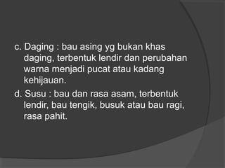 c. Daging : bau asing yg bukan khas
daging, terbentuk lendir dan perubahan
warna menjadi pucat atau kadang
kehijauan.
d. Susu : bau dan rasa asam, terbentuk
lendir, bau tengik, busuk atau bau ragi,
rasa pahit.
 