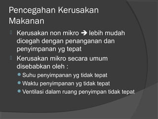 Pencegahan Kerusakan
Makanan
 Kerusakan non mikro  lebih mudah
dicegah dengan penanganan dan
penyimpanan yg tepat
 Kerusakan mikro secara umum
disebabkan oleh :
Suhu penyimpanan yg tidak tepat
Waktu penyimpanan yg tidak tepat
Ventilasi dalam ruang penyimpan tidak tepat
 