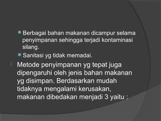 Berbagai bahan makanan dicampur selama
penyimpanan sehingga terjadi kontaminasi
silang.
Sanitasi yg tidak memadai.
 Metode penyimpanan yg tepat juga
dipengaruhi oleh jenis bahan makanan
yg disimpan. Berdasarkan mudah
tidaknya mengalami kerusakan,
makanan dibedakan menjadi 3 yaitu :
 