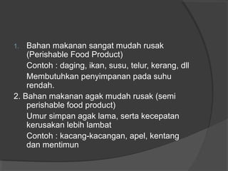 1. Bahan makanan sangat mudah rusak
(Perishable Food Product)
Contoh : daging, ikan, susu, telur, kerang, dll
Membutuhkan penyimpanan pada suhu
rendah.
2. Bahan makanan agak mudah rusak (semi
perishable food product)
Umur simpan agak lama, serta kecepatan
kerusakan lebih lambat
Contoh : kacang-kacangan, apel, kentang
dan mentimun
 
