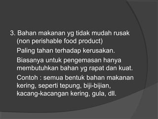3. Bahan makanan yg tidak mudah rusak
(non perishable food product)
Paling tahan terhadap kerusakan.
Biasanya untuk pengemasan hanya
membutuhkan bahan yg rapat dan kuat.
Contoh : semua bentuk bahan makanan
kering, seperti tepung, biji-bijian,
kacang-kacangan kering, gula, dll.
 