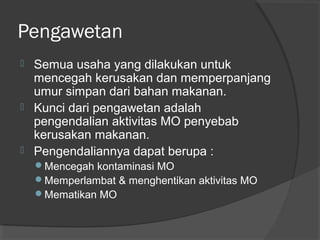 Pengawetan
 Semua usaha yang dilakukan untuk
mencegah kerusakan dan memperpanjang
umur simpan dari bahan makanan.
 Kunci dari pengawetan adalah
pengendalian aktivitas MO penyebab
kerusakan makanan.
 Pengendaliannya dapat berupa :
Mencegah kontaminasi MO
Memperlambat & menghentikan aktivitas MO
Mematikan MO
 