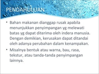 PENDAHULUAN
• Bahan makanan dianggap rusak apabila
menunjukkan penyimpangan yg melewati
batas yg dapat diterima oleh indera manusia.
Dengan demikian, kerusakan dapat ditandai
oleh adanya perubahan dalam kenampakan.
• Misalnya bentuk atau warna, bau, rasa,
tekstur, atau tanda-tanda penyimpangan
lainnya.
 