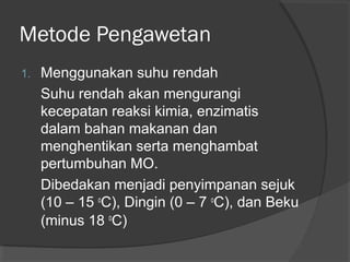Metode Pengawetan
1. Menggunakan suhu rendah
Suhu rendah akan mengurangi
kecepatan reaksi kimia, enzimatis
dalam bahan makanan dan
menghentikan serta menghambat
pertumbuhan MO.
Dibedakan menjadi penyimpanan sejuk
(10 – 15 o
C), Dingin (0 – 7 o
C), dan Beku
(minus 18 o
C)
 