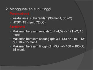 2. Menggunakan suhu tinggi
Pasteurisasi
- waktu lama suhu rendah (30 menit, 63 oC)
- HTST (15 menit, 72 oC)
Sterilisasi
- Makanan berasam rendah (pH >4,5) => 121 oC, 15
menit
- Makanan berasam sedang (pH 3,7-4,5) => 116 – 121
oC, 10 – 15 menit
- Makanan berasam tinggi (pH <3,7) => 100 – 105 oC,
15 menit
 