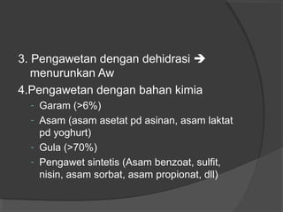 3. Pengawetan dengan dehidrasi 
menurunkan Aw
4.Pengawetan dengan bahan kimia
- Garam (>6%)
- Asam (asam asetat pd asinan, asam laktat
pd yoghurt)
- Gula (>70%)
- Pengawet sintetis (Asam benzoat, sulfit,
nisin, asam sorbat, asam propionat, dll)
 