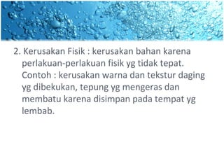 2. Kerusakan Fisik : kerusakan bahan karena
perlakuan-perlakuan fisik yg tidak tepat.
Contoh : kerusakan warna dan tekstur daging
yg dibekukan, tepung yg mengeras dan
membatu karena disimpan pada tempat yg
lembab.
 