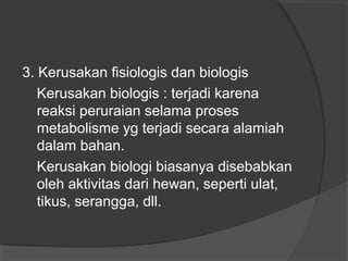 3. Kerusakan fisiologis dan biologis
Kerusakan biologis : terjadi karena
reaksi peruraian selama proses
metabolisme yg terjadi secara alamiah
dalam bahan.
Kerusakan biologi biasanya disebabkan
oleh aktivitas dari hewan, seperti ulat,
tikus, serangga, dll.
 