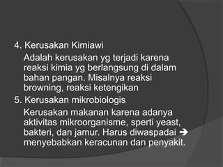 4. Kerusakan Kimiawi
Adalah kerusakan yg terjadi karena
reaksi kimia yg berlangsung di dalam
bahan pangan. Misalnya reaksi
browning, reaksi ketengikan
5. Kerusakan mikrobiologis
Kerusakan makanan karena adanya
aktivitas mikroorganisme, sperti yeast,
bakteri, dan jamur. Harus diwaspadai 
menyebabkan keracunan dan penyakit.
 