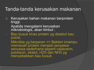 Tanda-tanda kerusakan makanan
A. Kerusakan bahan makanan berprotein
tinggi.
Apabila mengalami kerusakan
mikrobiologis, akan timbul :
- Bau busuk khas protein yg disebut bau
putrid.
Mikrobia yg berperan => Bakteri (mampu
memecah protein menjadi senyawa-
senyawa sederhana seperti cadaverin,
putrescin, skatol, H2S dan NH3 yg
menyebabkan bau busuk
 