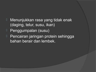  Menunjukkan rasa yang tidak enak
(daging, telur, susu, ikan)
 Penggumpalan (susu)
 Pencairan jaringan protein sehingga
bahan berair dan lembek.
 