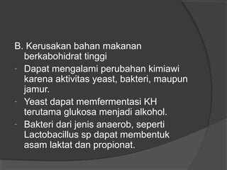 B. Kerusakan bahan makanan
berkabohidrat tinggi
- Dapat mengalami perubahan kimiawi
karena aktivitas yeast, bakteri, maupun
jamur.
- Yeast dapat memfermentasi KH
terutama glukosa menjadi alkohol.
- Bakteri dari jenis anaerob, seperti
Lactobacillus sp dapat membentuk
asam laktat dan propionat.
 