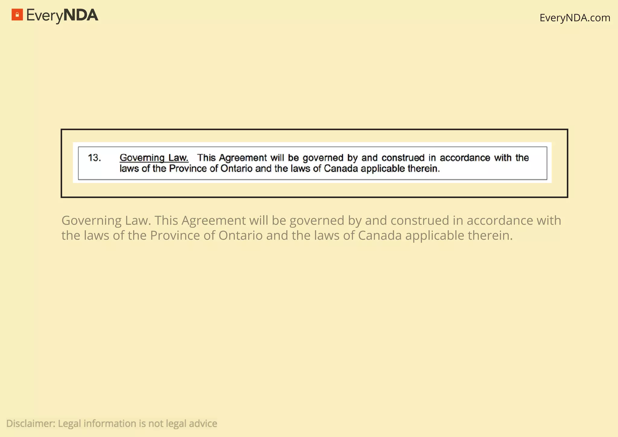 EveryNDA.com
Governing Law. This Agreement will be governed by and construed in accordance with
the laws of the Province of Ontario and the laws of Canada applicable therein.
 