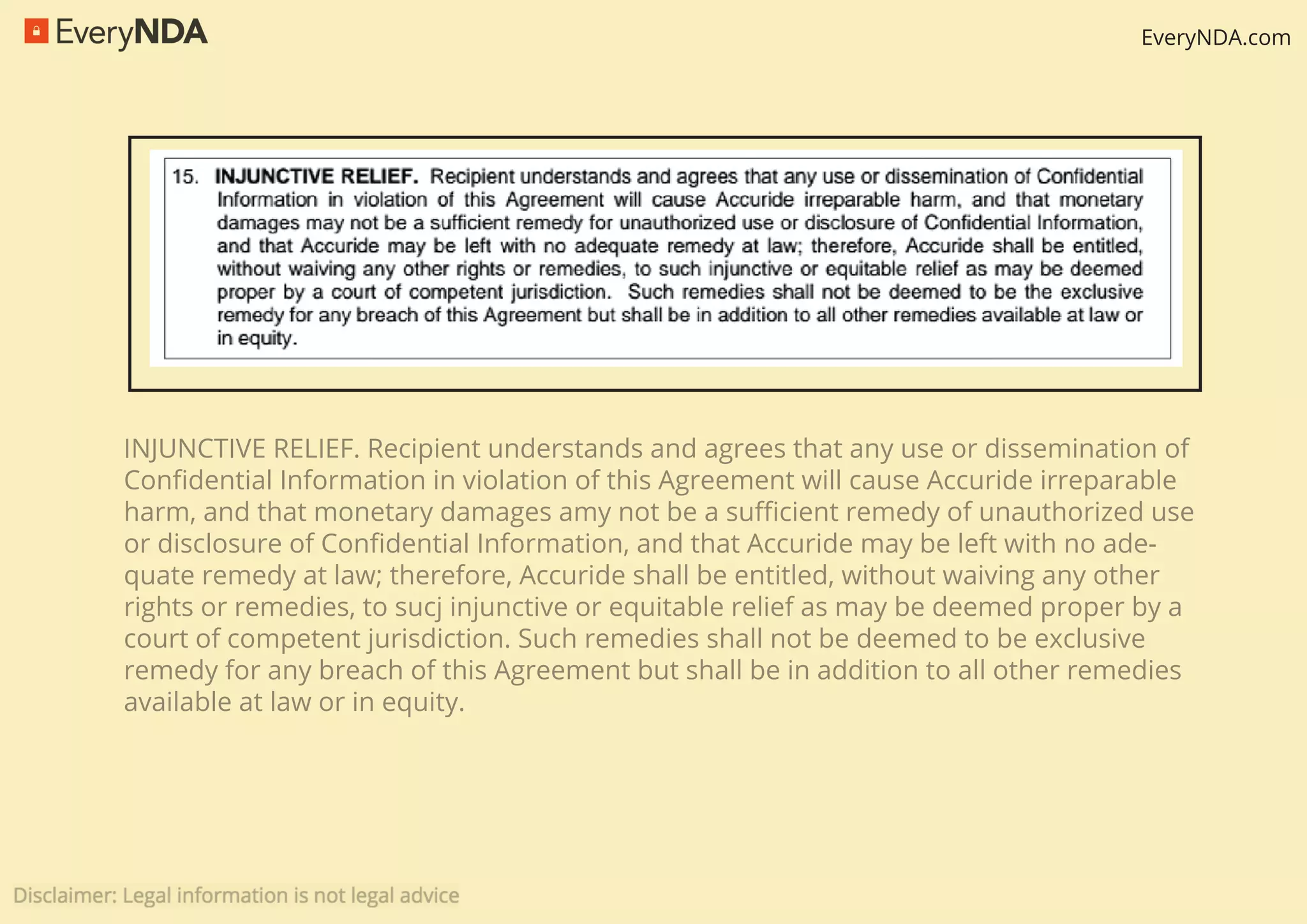 EveryNDA.com
INJUNCTIVE RELIEF. Recipient understands and agrees that any use or dissemination of
Conﬁdential Information in violation of this Agreement will cause Accuride irreparable
harm, and that monetary damages amy not be a suﬃcient remedy of unauthorized use
or disclosure of Conﬁdential Information, and that Accuride may be left with no ade-
quate remedy at law; therefore, Accuride shall be entitled, without waiving any other
rights or remedies, to sucj injunctive or equitable relief as may be deemed proper by a
court of competent jurisdiction. Such remedies shall not be deemed to be exclusive
remedy for any breach of this Agreement but shall be in addition to all other remedies
available at law or in equity.
 