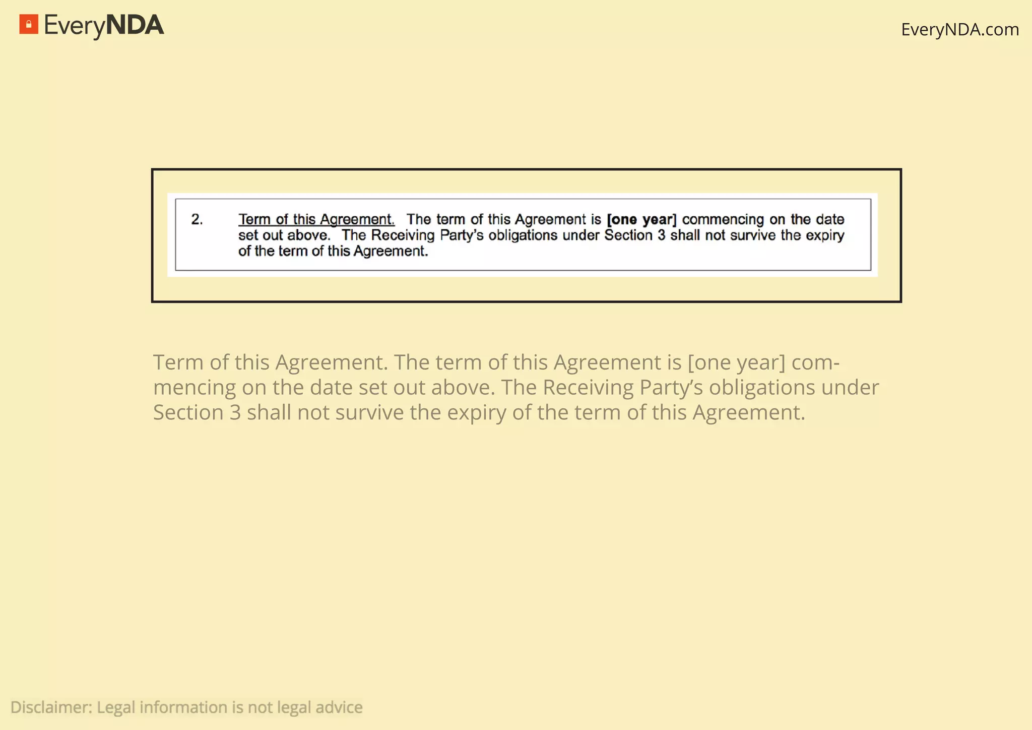 EveryNDA.com
Term of this Agreement. The term of this Agreement is [one year] com-
mencing on the date set out above. The Receiving Party’s obligations under
Section 3 shall not survive the expiry of the term of this Agreement.
 