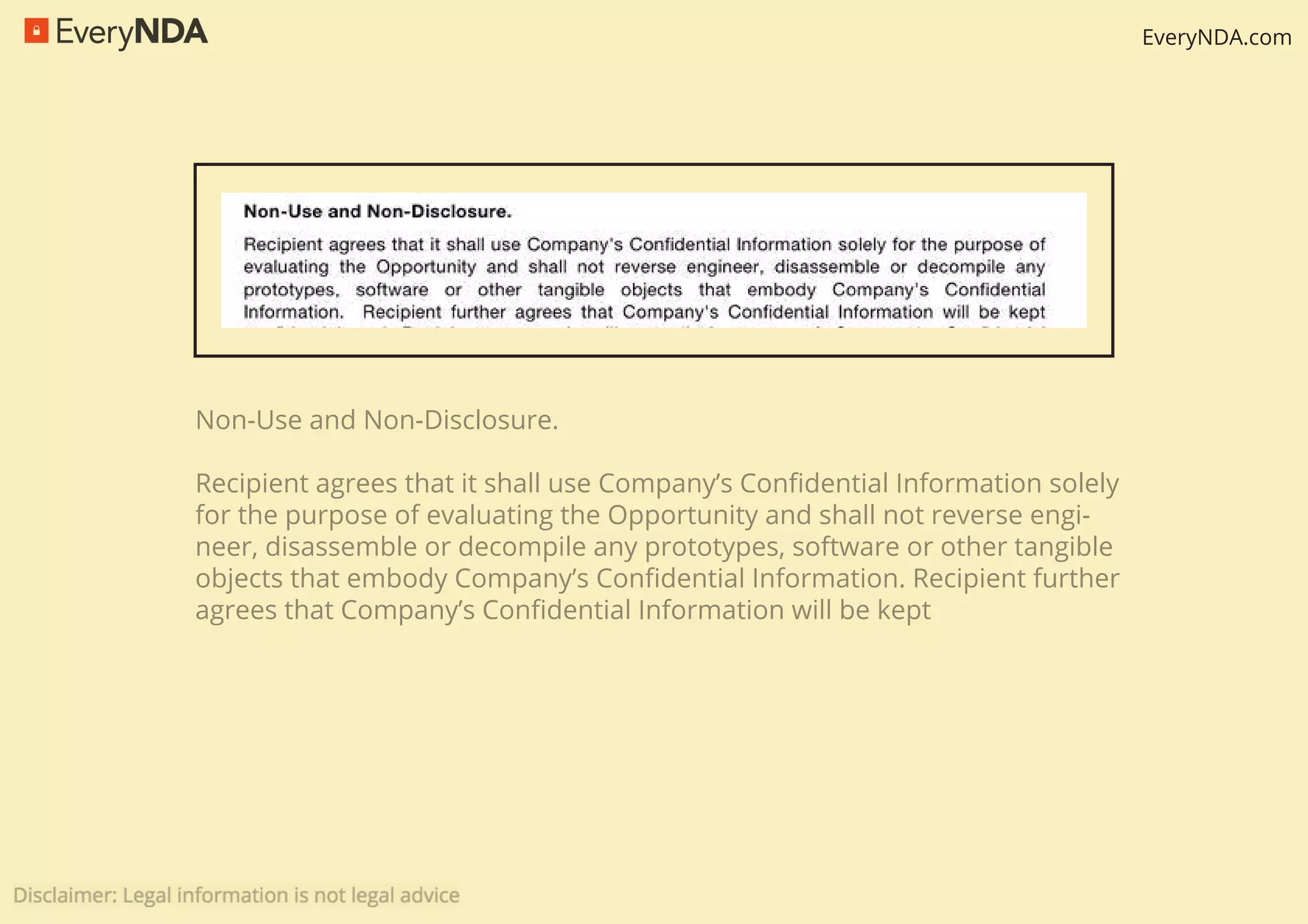 EveryNDA.com
Non-Use and Non-Disclosure.
Recipient agrees that it shall use Company’s Conﬁdential Information solely
for the purpose of evaluating the Opportunity and shall not reverse engi-
neer, disassemble or decompile any prototypes, software or other tangible
objects that embody Company’s Conﬁdential Information. Recipient further
agrees that Company’s Conﬁdential Information will be kept
 