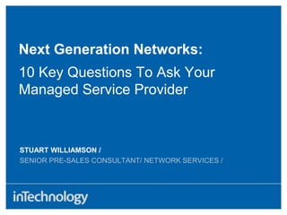 STUART WILLIAMSON /
SENIOR PRE-SALES CONSULTANT/ NETWORK SERVICES /
Next Generation Networks:
10 Key Questions To Ask Your
Managed Service Provider
 