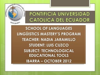 SCHOOL OF LANGUAGES
LINGÜISTICS MASTERY’S PROGRAM
   TEACHER: NADIA JARAMILLO
       STUDENT: LUIS CUZCO
    SUBJECT: TECHNOLOGICAL
       EDUCATIONAL TOOLS
     IBARRA – OCTOBER 2012
 