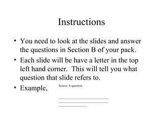 Instructions You need to look at the slides and answer the questions in Section B of your pack. Each slide will be have a letter in the top left hand corner.  This will tell you what question that slide refers to. Example,  Source A question ________________________________________________________________________________ 