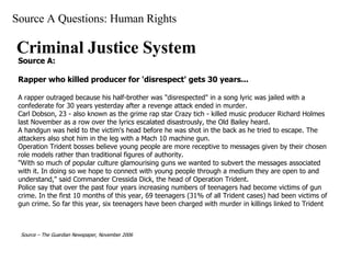 Source A Questions: Human Rights Criminal Justice System Source A: Rapper who killed producer for 'disrespect' gets 30 years...   A rapper outraged because his half-brother was "disrespected" in a song lyric was jailed with a confederate for 30 years yesterday after a revenge attack ended in murder.  Carl Dobson, 23 - also known as the grime rap star Crazy tich - killed music producer Richard Holmes last November as a row over the lyrics escalated disastrously, the Old Bailey heard.  A handgun was held to the victim's head before he was shot in the back as he tried to escape. The attackers also shot him in the leg with a Mach 10 machine gun.  Operation Trident bosses believe young people are more receptive to messages given by their chosen role models rather than traditional figures of authority.  "With so much of popular culture glamourising guns we wanted to subvert the messages associated with it. In doing so we hope to connect with young people through a medium they are open to and understand," said Commander Cressida Dick, the head of Operation Trident. Police say that over the past four years increasing numbers of teenagers had become victims of gun crime. In the first 10 months of this year, 69 teenagers (31% of all Trident cases) had been victims of gun crime. So far this year, six teenagers have been charged with murder in killings linked to Trident   Source – The Guardian Newspaper, November 2006   