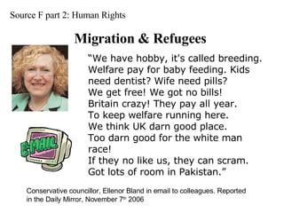 Source F part 2: Human Rights Migration & Refugees Conservative councillor, Ellenor Bland in email to colleagues. Reported in the Daily Mirror, November 7 th  2006 “ We have hobby, it's called breeding.  Welfare pay for baby feeding. Kids need dentist? Wife need pills?  We get free! We got no bills!  Britain crazy! They pay all year.  To keep welfare running here.  We think UK darn good place.  Too darn good for the white man race!  If they no like us, they can scram.  Got lots of room in Pakistan.”  
