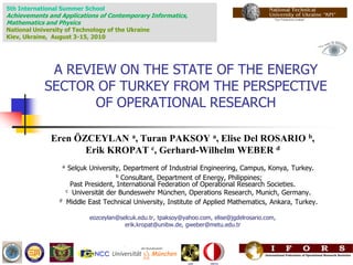 5th International Summer School
Achievements and Applications of Contemporary Informatics,
Mathematics and Physics
National University of Technology of the Ukraine
Kiev, Ukraine, August 3-15, 2010




             A REVIEW ON THE STATE OF THE ENERGY
            SECTOR OF TURKEY FROM THE PERSPECTIVE
                   OF OPERATIONAL RESEARCH

              Eren ÖZCEYLAN a, Turan PAKSOY a, Elise Del ROSARIO b,
                     Erik KROPAT c, Gerhard-Wilhelm WEBER d
                     a    Selçuk University, Department of Industrial Engineering, Campus, Konya, Turkey.
                                           b Consultant, Department of Energy, Philippines;
                           Past President, International Federation of Operational Research Societies.
                         c Universität der Bundeswehr München, Operations Research, Munich, Germany.

                 d       Middle East Technical University, Institute of Applied Mathematics, Ankara, Turkey.

                                eozceylan@selcuk.edu.tr, tpaksoy@yahoo.com, elise@jgdelrosario.com,
                                            erik.kropat@unibw.de, gweber@metu.edu.tr
 