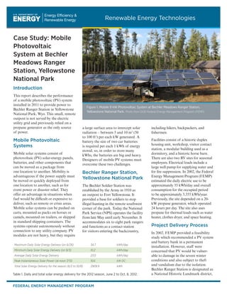 Case Study: Mobile
Photovoltaic
System at Bechler
Meadows Ranger
Station, Yellowstone
National Park
Introduction
This report describes the performance
of a mobile photovoltaic (PV) system
installed in 2011 to provide power to
Bechler Ranger Station in Yellowstone
National Park, Wyo. This small, remote
outpost is not served by the electric
utility grid and previously relied on a
propane generator as the only source
of power.
Mobile Photovoltaic
Systems
Mobile solar systems consist of
photovoltaic (PV) solar-energy panels,
batteries, and other components that
can be moved as a package from
one location to another. Mobility is
advantageous if the power supply must
be moved or quickly deployed from
one location to another, such as for
event power or disaster relief. They
offer an advantage in situations when
fuel would be difficult or expensive to
deliver, such as remote or crisis areas.
Mobile solar systems can be pushed on
carts, mounted as packs on horses or
camels, mounted on trailers, or shipped
in standard shipping containers. The
systems operate autonomously without
connection to any utility company. PV
modules are not heavy, but they require
a large surface area to intercept solar
radiation – between 5 and 10 m2
(50
to 100 ft2
) per each kW generated. A
battery the size of two car batteries
is required per each 1 kWh of energy
stored, so, in order to store many
kWhs, the batteries are big and heavy.
Designers of mobile PV systems must
overcome these two challenges.
Bechler Ranger Station,
Yellowstone National Park
The Bechler Soldier Station was
established by the Army in 1910 as
an outpost to Fort Yellowstone. It
provided a base for soldiers to stop
illegal hunting in the remote southwest
corner of the park. Today the National
Park Service (NPS) operates the facility
from late May until early November. It
accommodates six to eight park rangers
and functions as a contact station
for visitors entering the backcountry,
including hikers, backpackers, and
fishermen.
Facilities consist of a historic duplex
housing unit, workshop, visitor contact
station, a modular building used as a
dormitory, and a historic horse barn.
There are also two RV sites for seasonal
employees. Electrical loads include a
large well pump for supplying water and
for fire suppression. In 2002, the Federal
Energy Management Program (FEMP)
estimated the daily electric use to be
approximately 35 kWh/day and overall
consumption for the occupied period
to be approximately 5,355 kWh/year.
Previously, the site depended on a 20-
kW propane generator, which operated
24 hours per day. The site also uses
propane for thermal loads such as water
heater, clothes dryer, and space heating.
Project Delivery Process
In 2002, FEMP provided a feasibility
study which recommended a PV system
and battery bank in a permanent
installation. However, staff were
concerned that PV would be vulner-
able to damage in the severe winter
conditions and also subject to theft
and vandalism due to the isolation.
Bechler Ranger Station is designated as
a National Historic Landmark district,
Figure 1. Mobile 9 kW Photovoltaic System at Bechler Meadows Ranger Station,
Yellowstone National Park. Photo from DOE Federal Energy Management Program (FEMP)
Table 1. Daily and total solar energy delivery for the 2012 season, June 2 to Oct. 8, 2012.
Maximum Daily Solar Energy Delivery (on 6/26) 34.7 kWh/day
Minimum Daily Solar Energy Delivery (on 9/3) 10.2 kWh/day
Average Daily Solar Energy Delivery 23.0 kWh/day
Peak Instantaneous Solar Power (at noon 7/13) 10.6 kW DC
Total Solar Energy Delivery for the season (6/2 to 10/8) 2909.9 kWh
FEDERAL ENERGY MANAGEMENT PROGRAM
Renewable Energy Technologies
 