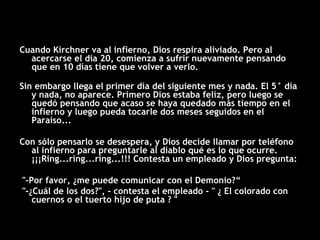 Cuando Kirchner va al infierno, Dios respira aliviado. Pero al acercarse el día 20, comienza a sufrir nuevamente pensando que en 10 días tiene que volver a verlo. Sin embargo llega el primer día del siguiente mes y nada. El 5° día y nada, no aparece. Primero Dios estaba felíz, pero luego se quedó pensando que acaso se haya quedado más tiempo en el infierno y luego pueda tocarle dos meses seguidos en el Paraíso...  Con sólo pensarlo se desespera, y Dios decide llamar por teléfono al infierno para preguntarle al diablo qué es lo que ocurre. ¡¡¡Ring...ring...ring...!!! Contesta un empleado y Dios pregunta: "-Por favor, ¿me puede comunicar con el Demonio?“ "-¿Cuál de los dos?", - contesta el empleado - " ¿ El colorado con cuernos o el tuerto hijo de puta ? " 