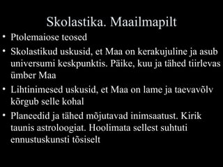 Skolastika. Maailmapilt Ptolemaiose teosed Skolastikud uskusid, et Maa on kerakujuline ja asub universumi keskpunktis. Päike, kuu ja tähed tiirlevas ümber Maa Lihtinimesed uskusid, et Maa on lame ja taevavõlv kõrgub selle kohal Planeedid ja tähed mõjutavad inimsaatust. Kirik taunis astroloogiat. Hoolimata sellest suhtuti ennustuskunsti tõsiselt 