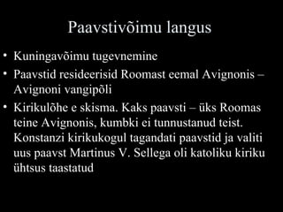 Paavstivõimu langus Kuningavõimu tugevnemine Paavstid resideerisid Roomast eemal Avignonis – Avignoni vangipõli Kirikulõhe e skisma. Kaks paavsti – üks Roomas teine Avignonis, kumbki ei tunnustanud teist. Konstanzi kirikukogul tagandati paavstid ja valiti uus paavst Martinus V. Sellega oli katoliku kiriku ühtsus taastatud 