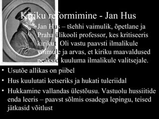Kiriku   reformimine - Jan Hus   Jan H u s – tšehhi vaimulik, õpetlane ja Praha  ü likooli professor, kes kritiseeris kiriku t . Oli vastu paavsti ilmalikule võimu l e ja arvas, et kiriku maavaldused peaksi d  kuuluma ilmalikule valitsejale. Usutõe allikas on piibel Hus kuulutati ketseriks ja hukati tuleriidal Hukkamine vallandas ülestõusu. Vastuolu hussiitide enda leeris – paavst sõlmis osadega lepingu, teised jätkasid võitlust 
