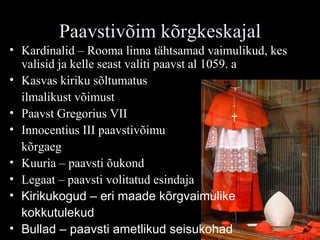 Paavstivõim kõrgkeskajal Kardinalid – Rooma linna tähtsamad vaimulikud, kes valisid ja kelle seast valiti paavst al 1059. a Kasvas kiriku sõltumatus  ilmalikust võimust Paavst Gregorius VII Innocentius III paavstivõimu kõrgaeg Kuuria – paavsti õukond Legaat – paavsti volitatud esindaja Kirikukogud – eri maade kõrgvaimulike  kokkutulekud Bullad – paavsti ametlikud seisukohad 